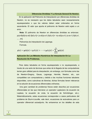 Diferencias Divididas Y La fórmula General De Newton.
En la aplicación del Polinomio de Interpolación por diferencias divididas de
Newton, no es necesario que los datos tabulados sean necesariamente
equiespaciados o que los valores deban estar ordenados en forma
ascendente. El valor que aporta el polinomio de Newton está sujeto a un
error.
Nota: El polinomio de Newton en diferencias divididas es entonces:
p(x)=f[x0]+(x-x0) f[x0,x1]+ (x-x0)(x-x1) f[x0,x1]+ +(x-x0)(x-x1) (x-xn-1) f[x0,x1,
... , xn].
Polinomios de interpolación de Lagrange.
Formula.

Aplicación De Los Métodos Numéricos De Interpolación En La
Resolución De Problemas.

Para datos tabulados en forma equiespaciada o no equiespaciada, a
través de una serie de técnicas que antes de la llegada de las computadoras
tenían gran utilidad para la interpolación, sin embargo, con fórmulas como las
de

Newton-Gregory,

Gauss,

Lagrange,

Hermite,

Newton,

etc.,

son

compatibles con computadoras y debido a las muchas funciones tabulares
disponibles, como subrutinas de librerías; dichas fórmulas tienen relevancia
en la solución de ecuaciones diferenciales ordinarias.
Una gran cantidad de problemas físicos están descritos por ecuaciones
diferenciales en las que interviene un operador Laplaciano (la ecuación de
Laplace, la ecuación de onda, la ecuación de Schrödinger, etc.).
Matemáticamente, estas ecuaciones corresponden a casos particulares del
problema de Sturm-Liouville, vale decir, ecuaciones de autovalores para un
operador diferencial autoadjunto. No entraremos en los detalles de esta

7

 