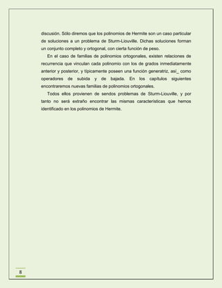discusión. Sólo diremos que los polinomios de Hermite son un caso particular
de soluciones a un problema de Sturm-Liouville. Dichas soluciones forman
un conjunto completo y ortogonal, con cierta función de peso.
En el caso de familias de polinomios ortogonales, existen relaciones de
recurrencia que vinculan cada polinomio con los de grados inmediatamente
anterior y posterior, y típicamente poseen una función generatriz, así_ como
operadores

de

subida

y

de

bajada.

En

los

capítulos

siguientes

encontraremos nuevas familias de polinomios ortogonales.
Todos ellos provienen de sendos problemas de Sturm-Liouville, y por
tanto no será extraño encontrar las mismas características que hemos
identificado en los polinomios de Hermite.

8

 