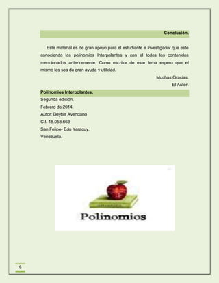 Conclusión.

Este material es de gran apoyo para el estudiante e investigador que este
conociendo los polinomios Interpolantes y con el todos los contenidos
mencionados anteriormente, Como escritor de este tema espero que el
mismo les sea de gran ayuda y utilidad.
Muchas Gracias.
El Autor.
Polinomios Interpolantes.
Segunda edición.
Febrero de 2014.
Autor: Deybis Avendano
C.I. 18.053.663
San Felipe- Edo Yaracuy.
Venezuela.

9

 