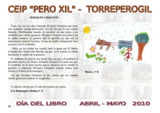 PERIQUÍN CHIQUITÍN


   Érase una vez un chico llamado Periquín Chiquitín que tenía
una cualidad: ¡estaba hechizado!. Un día iba por la una ciudad
llamada Chuchilandia cuando se encontró en una plaza a un
vendedor que vendía guitarras. Periquín Chiquitín era pobre y no
se podía comprar la guitarra que le gustaba ya que era su
instrumento musical favorito. Como no podía comprársela hizo
un pacto con el vendedor:
  - Mira, en mi ciudad me conoce toda la gente por El Mejor
Contador De Chistes Del Mundo, así que, yo te cuento un chiste
buenísimo a cambio de la guitarra.
   El vendedor le pareció una buena idea ya que a él también le
gustaban mucho los chistes. Periquín Chiquitín le contó uno que
al vendedor no le hizo mucha gracia entonces no le vendió la
guitarra, y entonces, Periquín Chiquitín intentó contar más
chistes y al final no lo consiguió.                                María , 1º B
  Así que Periquín Chiquitín se dio cuenta que no contaba
chistes graciosos como él se imaginaba.


  Y colorín colorete por el culo me explota un cohete.
  Eva Domínguez Molina 5º A




16
 