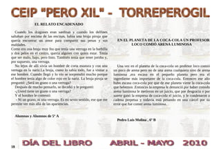 EL RELATO ENCADENADO

   Cuando los dragones eran sardinas y cuando los delfines
saltaban por encima de las encinas, había una bruja piruja que
quería encontrar un amor para compartir sus penas y sus                EN EL PLANETA DE LA COCA-COLA UN PROFESOR
maldades.                                                                     LOCO COMIÓ ARENA LUMINOSA
Como era una bruja muy fea que tenía una verruga en la barbilla
y dos pelos en el centro, quería alguien con quien estar. Tenía
que ser malo, bajo, pero listo. También tenía que tener joroba y,
por supuesto, una verruga.
   No lejos de allí vivía un hombre de corta estatura y con una         Una vez en el planeta de la coca-cola un profesor loco comió
verruga en la nariz.La bruja, como lo sabía todo, fue a visitar a    un poco de arena pero no de una arena cualquiera sino de arena
ese hombre. Cuando llegó y lo vio se sorprendió mucho porque         luminosa ,era escasa en el pequeño planeta pero era el
el hombre tenía algo de color rojo en la nariz. La bruja piruja se   ingrediente más importante de la coca-cola. Entonces ese año
preguntó: ¿Será un grano o una verruga?                              hubo escasa coca-cola por que de ese planeta viene la coca-cola
   Después de mucho pensarlo, se decidió y le preguntó:              que bebemos .Entonces la empresa le denunció por haber comido
   -¿Usted tiene un grano o una verruga?                             arena luminosa le metieron en un juicio, que por desgracia o por
   Y el hombre le contestó:                                          suerte ganó la empresa de coca-cola el juicio, y le condenaron a
    - Ni un grano, ni una verruga. Es mi sexto sentido, ese que me   cadena perpetua y todavía está penando en una cárcel por su
permite ver más allá de las apariencias.                             error que fue comer arena luminosa.


     Alumnas y Alumnos de 5º A
                                                                       Pedro Luis Molina , 6º B




18
 