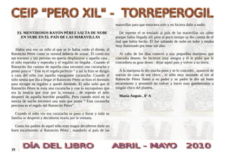 maravillas para que estuviera solo y no hiciera daño a nadie.

     EL MENTIROSOS RATÓN PÉREZ SALTA DE NUBE                              De repente el se trasladó al país de las maravillas sin saber
      EN NUBE EN EL PAÍS DE LAS MARAVILLAS                              porque había llegado allí pero al poco tiempo se dio cuenta de el
                                                                        mal que había hecho. Él fue saltando de nube en nube y estaba
                                                                        muy ilusionado por estar tan alto.
   Había una vez un niño al que se le había caído el diente, el
Ratoncito Pérez como es normal debería de actuar. Él como era             Al cabo de los días conoció a una pequeñita mariposa que
tan travieso y tan perruno no quería desplazarse a aquella casa ,       concedía deseos. Se hicieron muy amigos y él le pidió que le
el niño esperaba y esperaba y el regalito no llegaba . Cuando el        concediera su gran deseo : dejar aquel país y volver a su tierra.
Ratoncito iba camino de aquella casa encontró una cucaracha y
pensó para si “ Este es el regalo perfecto “ y así lo hizo se dirigío     A la mariposa le dio mucha pena y se lo concedió , apareció de
a casa del niño con aquella repugnante cucaracha. Cuando el             nuevas en casa de ese chico , el niño muy asustado al ver al
niño sentía que iba a llegar el Ratoncito Pérez se hizo el dormido      Ratoncito Pérez llamó a su padre y su padre le dió un buen
para recoger su regalito y quedó dormido. El niño soñó que el           escarmiento y prometió no volver a hacer esas gamberradas a
Ratoncito Pérez le traía una cucaracha y con lo escrupuloso que         ningún chico del planeta.
era la tendría que tirar por la ventana , de repente el niño
despertó de aquella horrible pesadilla. Pero cuando miró en su            María Anguís , 6º A
mesita de noche encontró una nota que ponía “ Esta cucaracha
preciosa es el regalo del Ratoncito Pérez” .

  Cuando el niño vio esa cucaracha se puso a llorar y toda su
familia se despertó y decidieron tirarla por la ventana.

  Como los padres de aquel niño eran magos decidieron darle un
buen escarmiento al Ratoncito Pérez , mandarlo al país de las




19
 