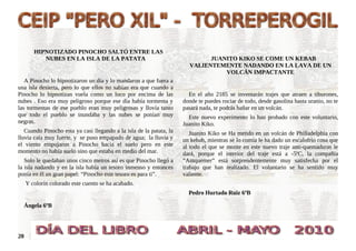 HIPNOTIZADO PINOCHO SALTÓ ENTRE LAS
           NUBES EN LA ISLA DE LA PATATA                                     JUANITO KIKO SE COME UN KEBAB
                                                                       VALIENTEMENTE NADANDO EN LA LAVA DE UN
                                                                                 VOLCÁN IMPACTANTE
   A Pinocho lo hipnotizaron un día y lo mandaron a que fuera a
una isla desierta, pero lo que ellos no sabían era que cuando a
Pinocho lo hipnotizan vuela como un loco por encima de las             En el año 2185 se inventarán trajes que atraen a tiburones,
nubes . Eso era muy peligroso porque ese día había tormenta y        donde te puedes rociar de todo, desde gasolina hasta uranio, no te
las tormentas de ese pueblo eran muy peligrosas y llovía tanto       pasará nada, te podrás bañar en un volcán.
que todo el pueblo se inundaba y las nubes se ponían muy               Este nuevo experimento lo han probado con este voluntario,
negras.                                                              Juanito Kiko.
   Cuando Pinocho esta ya casi llegando a la isla de la patata, la      Juanito Kiko se Ha metido en un volcán de Philladelphia con
lluvia caía muy fuerte, y se puso empapado de agua; la lluvia y      un kebab, mientras se lo comía le ha dado un escalofrío cosa que
el viento empujaron a Pinocho hacia el suelo pero en este            al todo el que se monte en este nuevo traje anti-quemaduras le
momento no había suelo sino que estaba en medio del mar.             dará, porque el interior del traje está a -5ºC, la compañía
   Solo le quedaban unos cinco metros así es que Pinocho llegó a     “Antquemer” está sorprendentemente muy satisfecha por el
la isla nadando y en la isla había un tesoro inmenso y entonces      trabajo que han realizado. El voluntario se ha sentido muy
ponía en él un gran papel: “Pinocho este tesoro es para ti”.         valiente.
     Y colorín colorado este cuento se ha acabado.
                                                                       Pedro Hurtado Ruiz 6ºB

  Ángela 6ºB




20
 