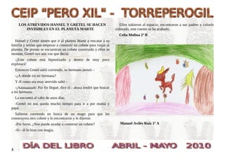 LOS ATREVIDOS HANSEL Y GRETEL SE HACEN                          Ellos subieron al espacio, encontraron a sus padres y colorín
          INVISIBLES EN EL PLANETA MARTE                            colorado, este cuento se ha acabado.
                                                                      Celia Molina 2º B
  Hansel y Gretel tienen que ir al planeta Marte a rescatar a su
familia y tenían que empezar a construir un cohete para viajar al
planeta. De pronto se encuentran un cohete construido y ellos se
montan, Gretel oye una voz que decía:
  -¡Este cohete está hipnotizado y dentro de muy poco
explotará!
    Entonces Gretel salió corriendo, su hermano pensó: -
    -¿A dónde irá mi hermana?
    Y él como era muy atrevido saltó -
  -¡Aaaaaaaaah! Por fin llegué, dice él - ahora tendré que buscar
a mi hermana.
    La encontró al cabo de unos días.
  -Gretel no nos queda mucho tiempo para ir a por mamá y
papá.
  Salieron corriendo en busca de un mago para que les
construyera otro cohete y lo encontraron y le dijeron:
    -Por favor, ¿Nos puede ayudar a construir un cohete?               Manuel Avilés Ruiz 1º A
    -Sí - él lo hizo con magia.




3
 