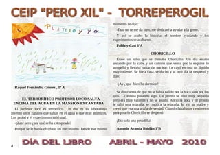 momento se dijo:
                                                                    -Esto no se me da bien, me dedicaré a ayudar a la gente.
                                                                    Y así se acabo la historia: el hombre ayudando y los
                                                                  experimentos se acabaron.
                                                                    Pablo y Cati 3ºA

                                                                                            CHORICILLO
                                                                     Érase un niño que se llamaba Choricillo. Un día estaba
                                                                  andando por la calle y un camión que venía por la esquina lo
                                                                  atropelló y llevaba radiación nuclear. Le cayó encima un líquido
                                                                  muy caliente. Se fue a casa, se duchó y al otro día se despertó y
                                                                  dijo:

                                                                    -¡Ay , qué bien he dormido!
    Raquel Fernández Gómez , 1º A
                                                                     Se dio cuenta de que no le había salido por la boca sino por los
                                                                  ojos. Le estaba pasando algo. De pronto se hizo muy pequeño
        EL TERRORÍFICO PROFESOR LOCO SALTA                        pero era muy valiente y no se asustó. Abrió la boca y de pronto
    ENCIMA DEL AGUA EN LA MANSIÓN ENCANTADA                       le salió una telaraña, se cogió a la telaraña, lo vio su madre y
  El profesor loco es terrorífico. Un día en su laboratorio       creyó que era una araña de verdad. Cuando faltaba un centímetro
inventó unos zapatos que saltan en el agua y que eran atómicos.   para pisarlo Choricillo se despertó
Los probó y el experimento salió mal.
                                                                    ¡Era solo una pesadilla!
    -¡Zas! pero ¿por qué se ha estropeado?
    Porque se le había olvidado un mecanismo. Desde ese mismo       Antonio Aranda Roldán 3ºB



4
 