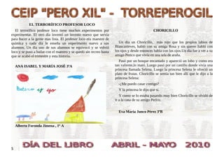 EL TERRORÍFICO PROFESOR LOCO
   El terrorífico profesor loco tiene muchos experimentos por                                  CHORICILLO
experimentar. El otro día inventó un invento nuevo que servía
para hacer a la gente mas lista. El profesor loco era maestro de
química y cada día le enseña un experimento nuevo a sus                 Un día un Choricillo, más rojo que los propios labios de
alumnos. Un día uno de sus alumnos se equivocó y se volvió           Blancanieves, habló con su amiga Rosa y sin querer habló con
loco y se puso a bailar con el maestro y se quedó sin recreo hasta   los ojos y desde entonces habla con los ojos.Un día fue a ver a su
que se acabó el trimestre y esta historia.                           amigo Perico que vivía en una tela de araña.
                                                                        Pasó por un bosque encantado y apareció un lobo y como era
    ANA ISABEL Y MARÍA JOSÉ 3ºA                                      tan valiente,lo mató. Luego pasó por un castillo donde vivía una
                                                                     princesa llamada Selena. Luego la princesa Selena le ofreció un
                                                                     plato de frutas. Choricillo se sentía tan bien allí que le dijo a la
                                                                     princesa Selena:
                                                                       -¿Me puedo casar contigo?
                                                                       Y la princesa le dijo que si.
                                                                        Y como se lo estaba pasando muy bien Choricillo se olvidó de
                                                                     ir a la casa de su amigo Perico.


                                                                       Eva Maria Junco Pérez 3ºB


    Alberto Foronda Jimena , 1º A




5
 