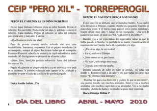 DUMBO EL VALIENTE BUSCA A SU MADRE
    PEPÓN EL CABEZÓN ES UN NIÑO INCREÍBLE
                                                                         Érase una vez un elefante que se llamaba Dumbo. A su madre
   En un lugar llamado infierno vivía un niño llamado Pepón el        se la llevaron al Olimpo, cuando Dumbo era pequeño. Dumbo se
cabezón. Era increíble. Podía volar sin alas, y, además vivía en el   puso muy triste. Y él hacia cosas para el circo como malabares,
infierno. Cada mañana, Pepón el cabezón se salía del infierno         tirarse desde muy alto y saltar en un trampolín. Una vez le
para volar alto y más alto. Y decía:                                  pusieron un mote, el mote era “EL VALIENTE DUMBO “

    -¡Qué bueno es volar sin alas!                                      Dumbo vio a un espectador. El espectador sabía lo que le
                                                                      había pasado a Dumbo , la perdida de su madre. Cuando acabó el
  Pero de pronto cuando estaba volando vió una cosa                   espectáculo fue Dumbo hacia él espectador y le dijo:
escalofriante, horrorosa, asquerosa. Era un pájaro mezclado con
un mosquito, aunque el pájaro hacía más bulto que el mosquito.          - ¿Tu sabes algo de mi madre?
Entonces Pepón el cabezón se asustó y se cayó redondito al suelo        - Yo sí, está en el Olimpo.
mareado. Al día siguiente se despertó en el suelo y dijo:               - Dime como se va, por favor.
  -¡Bien, bien, bien!¡He podido sobrevivir fuera del infierno           - No lo sé , solo tengo este mapa.
durante un día.
                                                                        - Gracias, con esto me apaño.
  Pepón el cabezón se alegró mucho y ya no volvió a vivir más
en el infierno. Y colorín colorado este cuento se ha acabado y          Dumbo saltando de nube en nube se perdió, no sabía por
quien no levante el culo de la silla se le quedará pegado             donde ir. Entonces bajó a la calle y vio que había un cartel que
                                                                      ponía: “El Olimpo para animales”.
                                                                          Dumbo tiró para esa dirección y ¿sabes lo que se encontró? ,
    Dulce Rosillo Salido , 5ºA                                        una puerta dorada con muchos animales. Entró y vio a muchos
                                                                      animales con muchos caprichos a su alrededor. Vio a su madre
                                                                      llorando. Dumbo la llamó y su madre se puso muy contenta.
                                                                        Rocío Hidalgo Millán 5º



8
 