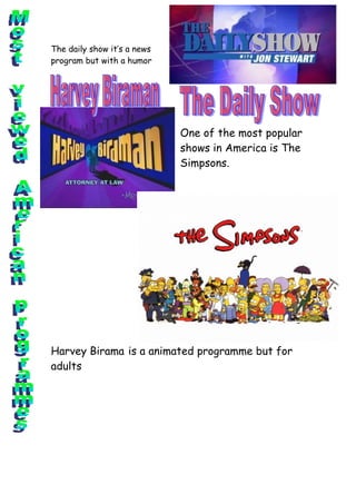 The daily show it’s a news
program but with a humor




                             One of the most popular
                             shows in America is The
                             Simpsons.




Harvey Birama is a animated programme but for
adults
 