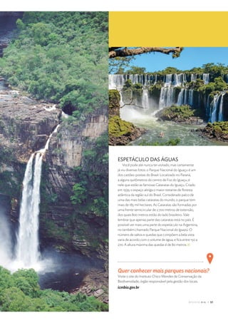 $ %  ' ( ) 0 1 2 3 “ t
u v
h j m e l ˜ h m h j w – i f ™ – j x
v
h f l – m i e l – i f y
Visite o site do Instituto Chico Mendes de Conservação da
Biodiversidade, órgão responsável pela gestão dos locais.
icmbio.gov.br
ESPETÁCULO DAS ÁGUAS
Você pode até nunca ter visitado, mas certamente
já viu diversas fotos: o Parque Nacional do Iguaçu é um
dos cartões-postais do Brasil. Localizado no Paraná,
a alguns quilômetros do centro de Foz do Iguaçu, é
nele que estão as famosas Cataratas do Iguaçu. Criado
em 1939, o espaço abriga o maior restante de ﬂoresta
atlântica da região sul do Brasil. Considerado palco de
uma das mais belas cataratas do mundo, o parque tem
mais de 185 mil hectares. As Cataratas são formadas por
uma frente semicircular de 2.700 metros de extensão,
dos quais 800 metros estão do lado brasileiro. Vale
lembrar que apenas parte das cataratas está no país. É
possível ver mais uma parte do espetáculo na Argentina,
no também chamado Parque Nacional do Iguazú. O
número de saltos e quedas que compõem a bela vista
varia de acordo com o volume de água, e ﬁca entre 150 a
270. A altura máxima das quedas é de 80 metros.
 