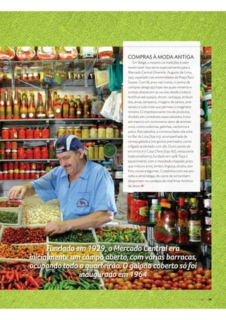 $ %  ' ( ) 0 1 2 3  i
COMPRAS À MODA ANTIGA
Em Beagá, o respeito às tradições é valor
inestimável. Isso serve especialmente para o
Mercado Central (Avenida Augusto de Lima,
744), espetado nas extremidades da Praça Raul
Soares. Com 85 anos nas costas, o centro de
compras abriga 450 lojas nas quais mineiros e
turistas abastecem as sacolas desde o básico
hortifruti até queijos, doces, cachaças, embuti-
dos, ervas, temperos, imagens de santos, arte-
sanato e tudo mais que permeia o imaginário
mineiro. O impressionante mix de produtos,
dividido em corredores especializados, inclui
até mesmo um controverso setor de animais
vivos, como codornas, galinhas, cachorros e
patos. Aos sábados, a conversa ﬁada rola solta
no Bar da Lora (loja 115), acompanhada de
cerveja gelada e tira-gostos premiados, como
o fígado acebolado com jiló. Outro ponto de
encontro é o Casa Cheia (loja 167), restaurante
tradicionalíssimo, fundado em 1978. Faça o
aquecimento com o mexidoido chapado, prato
que mistura arroz, lombo, linguiça, alcatra, ovo
frito, couve e legumes. Costelinha com ora-pro-
nóbis e almôndegas de carne de sol também
despontam no cardápio do chef Ilmar Antônio
de Jesus.
$ %  ' ( ) 0 1 2 3  i
 
