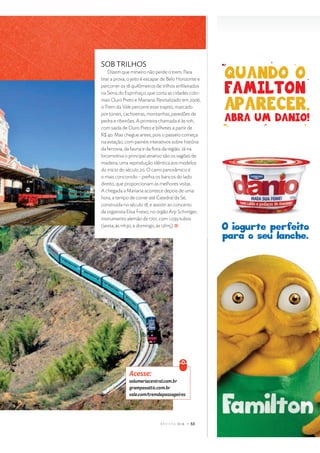 $ %  ' ( ) 0 r s t p y
SOB TRILHOS
Dizem que mineiro não perde o trem. Para
tirar a prova, o jeito é escapar de Belo Horizonte e
percorrer os 18 quilômetros de trilhos enﬁleirados
na Serra do Espinhaço, que corta as cidades colo-
niais Ouro Preto e Mariana. Revitalizado em 2006,
o Trem da Vale percorre esse trajeto, marcado
por túneis, cachoeiras, montanhas, paredões de
pedra e ribeirões. A primeira chamada é às 10h,
com saída de Ouro Preto e bilhetes a partir de
R$ 40. Mas chegue antes, pois o passeio começa
na estação, com painéis interativos sobre história
da ferrovia, da fauna e da ﬂora da região. Já na
locomotiva o principal atrativo são os vagões de
madeira, uma reprodução idêntica aos modelos
do início do século 20. O carro panorâmico é
o mais concorrido – preﬁra os bancos do lado
direito, que proporcionam as melhores vistas.
A chegada a Mariana acontece depois de uma
hora, a tempo de correr até Catedral da Sé,
construída no século 18, e assistir ao concerto
da organista Elisa Freixo, no órgão Arp Schnitger,
instrumento alemão de 1701, com 1.039 tubos
(sexta, às 11h30, e domingo, às 12h15).
€  ‚ ƒ ƒ ‚ „
… † ‡ ˆ ‰  ‘ ’ † “  ” • ‘ † ‡ – “ — ‰ – ˜ ‘
™ ‘ † ‰ d † … † • • ’ “ – “ — ‰ – ˜ ‘
e
† ‡  – “ — ‰ f • ‘  ‰ g  d † … … † ™  ’ ‘ — …
 