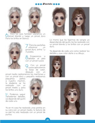 Tutoriales
28
6. Para los ojos también usaremos un
pincel blando y luego un pincel duro
Para los brillos en blanco.
7. Para las pestañas
utilizamos un
pincel duro, entre 1 y
3 pixeles.
8. Empezamos a
detallar el pelo
con un pincel suave.
9. Con un pincel
suave aplicaremos
la base de color,
después con un
pincel medio realizaremos los mechones y
con un pincel duro y pequeño realizamos
pequeños pelitos
a nuestro mechón,
la diadema se ha
realizado con un
pincel medio y para
los brillos uno duro.
10. Podemos seguir
añadiendo detalles,
ya depende del gusto
de cada uno.
Yo en mi caso he realizado unas grietas en
su cara con un pincel medio, la textura de
su piel ha sido realizada con un pincel de
puntos
Lo mismo que las lágrimas de sangre ya
dependiendo del gusto, las he realizado con
un pincel blando y los brillos con un pincel
duro.
Ya depende de cada uno como realizar los
detalles y que color darle a su dibujo.
 