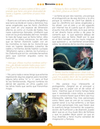 Entrevista
33
- Cuéntame un poco sobre el libro, com-
prendo que tiene una gran diversidad de
razas y lugares, cuéntame un poco más
de ello.
- Bueno en si el reino se llama Manglellen y
ese reino se divide en razas y dominios, hay
seres angelicales que les llamó Zenithrins
que viven en una especie de dimensión
alterna, es como un mundo de hadas, hay
razas submarinas llamadas Umilherim que
viven en las profundidades del mar, también
la raza de fuego que se llama taihor, ellos
viven en las áreas volcánicas, los del cielo
que se llaman Kamirots suelen vivir en
las montañas, la raza de los Somorits que
viven en lugares desolados cubiertos de
niebla y tormentas donde habitan cyclopes
Tetrahamin, ogros y demás, los humanos y
los Doborits que son los animales terrestres
pero que caminan erguidos como los
humanos.
- Veo que utilizas muchos nombres extra-
ños, ¿de dónde sacaste todos esos nom-
bres?, ¿no te revuelves entre tanto nom-
bre?
- No, para nada a veces tengo que estarme
regresando algunas páginas para recordar
alguna letra entre “m” o “n”, pero al final
te vas familiarizando. Algunos nombres los
derivé del japonés, en otros jugaba con
las letras hasta que sentía que transmitían
magia.
- Porque tu libro se llama: El pergamino
de Zenit. ¿Qué es el Zenit?
- Le llame así por dos razones, una porque
el protagonista es de ese dominio y la otra
porque el nombre de Zenit fue debido a
que los Zenithrins son seres angelicales y
los alineé con el cielo y un día vagando
por internet me di cuenta que el Zenit es
el punto más alto del cielo, es lo que vemos
al ver directo hacia arriba y de paso te
comento que lo que aparece debajo de
nuestros pies se llama Nadir por lo que
en el libro también son los rayos mágicos
que aparecen y se mantienen encendidos
sobre las almenas de los recintos sagrados.
- Tienes mucha imaginación José Luis, no
sé si yo hubiese podido sacar esos nombres,
¿qué me puedes decir de tus personajes?,
cuéntame algo breve acerca de ellos.
- Me parece muy interesante el
protagonista, Zengrist es el principal y
pienso que su papel con el de salvar el
reino mientras que al mismo tiempo tiene
que ir resolviendo cosas sobre su pasado
que no conocía hacen que el libro sea muy
interesante, además hay más personajes
como Neon, que se une en su causa por
querer sanar a su hija enferma, y se topa
con otros personajes más que hacen que
la aventura tenga momentos de suspenso,
acción, de frustración y de diversión, puedo
decir que es un muy buen libro de fantasía
y que no pueden dejar pasar ya que es
muy divertido y tiene mucha variedad de
imaginación y fantasía.
 
