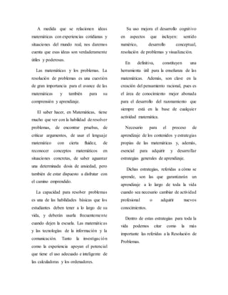 A medida que se relacionen ideas
matemáticas con experiencias cotidianas y
situaciones del mundo real, nos daremos
cuenta que esas ideas son verdaderamente
útiles y poderosas.
Las matemáticas y los problemas. La
resolución de problemas es una cuestión
de gran importancia para el avance de las
matemáticas y también para su
comprensión y aprendizaje.
El saber hacer, en Matemáticas, tiene
mucho que ver con la habilidad de resolver
problemas, de encontrar pruebas, de
criticar argumentos, de usar el lenguaje
matemático con cierta fluidez, de
reconocer conceptos matemáticos en
situaciones concretas, de saber aguantar
una determinada dosis de ansiedad, pero
también de estar dispuesto a disfrutar con
el camino emprendido.
La capacidad para resolver problemas
es una de las habilidades básicas que los
estudiantes deben tener a lo largo de su
vida, y deberán usarla frecuentemente
cuando dejen la escuela. Las matemáticas
y las tecnologías de la información y la
comunicación. Tanto la investigación
como la experiencia apoyan el potencial
que tiene el uso adecuado e inteligente de
las calculadoras y los ordenadores.
Su uso mejora el desarrollo cognitivo
en aspectos que incluyen: sentido
numérico, desarrollo conceptual,
resolución de problemas y visualización.
En definitiva, constituyen una
herramienta útil para la enseñanza de las
matemáticas. Además, son clave en la
creación del pensamiento racional, pues es
el área de conocimiento mejor abonada
para el desarrollo del razonamiento que
siempre está en la base de cualquier
actividad matemática.
Necesario para el proceso de
aprendizaje de los contenidos y estrategias
propias de las matemáticas y, además,
esencial para adquirir y desarrollar
estrategias generales de aprendizaje.
Dichas estrategias, referidas a cómo se
aprende, son las que garantizarán un
aprendizaje a lo largo de toda la vida
cuando sea necesario cambiar de actividad
profesional o adquirir nuevos
conocimientos.
Dentro de estas estrategias para toda la
vida podemos citar como la más
importante las referidas a la Resolución de
Problemas.
 