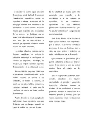El maestro y el alumno siguen una serie
de estrategias con la finalidad de construir
conocimientos matemáticos, aunque en
repentinas ocasiones no suceden así la
pedagogía didáctica de la enseñanza de las
matemáticas se debe construir de forma
práctica para responder a las necesidades
de los alumnos; las decisiones que se
toman en el aula por parte de los maestros
usan todo tipo de conocimientos y
métodos, que repercuten de manera directa
en cada uno de los educandos.
La política educativa, pretende que los
docentes modifiquen los modelos de
enseñanza aprendizaje lo cual requiere de
cambios, de propuestas, de tiempo, de
procesos, de romper o cambiar esquemas
de pensamiento, de la cotidianidad social.
Por otro lado, los programas educativos
se encuentran descontextualizados de la
realidad docente, en relación a los
contenidos, al tiempo, al contexto, al
interés de los niños, hábitos, costumbres,
creencias, actitudes, el gusto por la
enseñanza a la materia, sus ritmos y estilos
de aprendizaje.
Para los docentes les resulta complicado
implementar clases innovadoras que sean
de interés para los alumnos, tomando en
cuenta la realidad de cada uno de ellos.
En la actualidad el docente debe estar
capacitado para responder a las
necesidades y a los procesos de
aprendizaje de sus estudiantes,
apoyándolos en todo momento
promoviendo “el hacer matemáticas” y no
“el enseñar matemáticas”, comprometido
con su tarea diaria.
Una de las labores de un docente es
lograr que sus alumnos sean competentes,
para el análisis, la resolución acertada de
problemas, la toma de decisiones para la
vida, que sean críticos y reflexivos en
todos los ámbitos en que se desempeñe.
Que desarrolle: un pensamiento que le
permita enfrentarse a situaciones diversas
dentro de su entorno y con una actitud
positiva hacia el estudio de las
matemáticas.
Uno de los propósitos es formar, en las
escuelas, ciudadanos con mayores
oportunidades de aprender y desarrollar
trayectorias educativas exitosas en
términos de sus condiciones e intereses
particulares favorece la construcción de la
identidad personal y nacional, para que
valoren su entorno, vivan y se desarrollen
como personas plenas.
 