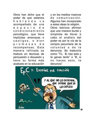 10
Otros han dicho que el
poder de que estamos
h a b l a n d o v a
acompañado de una
e s p e c i e d e
c o n d i c i o n a m i e n t o
psicológico, que lleva
implícitas amenazas o
c a s t i g o s , o b i e n
p r o m e s a s d e
recompensas. Esta
manera refinada se
traduce en técnicas de
persuasión o disuasión y
tiene su forma más
acabada en la educación
y en los medios masivos
d e c o m u n i c a c i ó n .
Algunos han incorporado
a estas ideas la religión.
Otros teóricos afirman
que una manera burda y
simplista de llevar a
cabo el análisis del
poder es por la vía de la
compra pecuniaria de la
v o l u n t a d o d e l a
denuncia, Se traduciría
como “Tú, B, haz esto y
te ganas tanto” o “B, si
n o h a c e s e s t o , t e
denuncio”
 