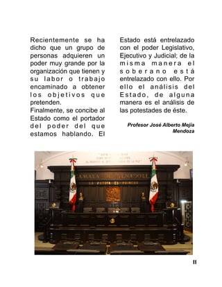 11
Recientemente se ha
dicho que un grupo de
personas adquieren un
poder muy grande por la
organización que tienen y
s u l a b o r o t r a b a j o
encaminado a obtener
l o s o b j e t i v o s q u e
pretenden.
Finalmente, se concibe al
Estado como el portador
d e l p o d e r d e l q u e
estamos hablando. El
Estado está entrelazado
con el poder Legislativo,
Ejecutivo y Judicial; de la
m i s m a m a n e r a e l
s o b e r a n o e s t á
entrelazado con ello. Por
ello el análisis del
E s t a d o , d e a l g u n a
manera es el análisis de
las potestades de éste.
Profesor José Alberto Mejía
Mendoza
 