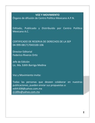 VOZ	
  Y	
  MOVIMIENTO	

Órgano	
  de	
  difusión	
  de	
  Centro	
  Polí5co	
  Mexicano	
  A.P.N.	

	
  	

	
  	

Editado,	
   Publicado	
   y	
   Distribuido	
   por	
   Centro	
   Polí5co	
  
Mexicano	
  A.C.	

	
  	

	
  	

CERTIFICADO	
  DE	
  RESERVA	
  DE	
  DERECHOS	
  DE	
  LA	
  SEP	

04-­‐999-­‐081717043100-­‐106	

	
  	

Director	
  Editorial	

Federico	
  Riveros	
  Or5z	

	
  	

Jefe	
  de	
  Edición	

Lic.	
  Ma.	
  Edith	
  Barriga	
  Medina	

	
  	

	
  	

Voz	
  y	
  Movimiento	
  invita:	

	
  	

Todas	
   las	
   personas	
   que	
   deseen	
   colaborar	
   en	
   nuestras	
  
publicaciones,	
  pueden	
  enviar	
  sus	
  propuestas	
  a:	

edith308@yahoo.com.mx	

j1189o@yahoo.com.mx	

2
 