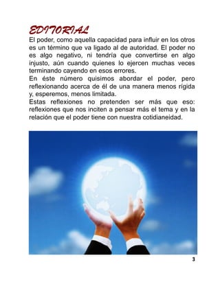 3
EDITORIAL
El poder, como aquella capacidad para influir en los otros
es un término que va ligado al de autoridad. El poder no
es algo negativo, ni tendría que convertirse en algo
injusto, aún cuando quienes lo ejercen muchas veces
terminando cayendo en esos errores.
En éste número quisimos abordar el poder, pero
reflexionando acerca de él de una manera menos rígida
y, esperemos, menos limitada.
Estas reflexiones no pretenden ser más que eso:
reflexiones que nos inciten a pensar más el tema y en la
relación que el poder tiene con nuestra cotidianeidad.
 