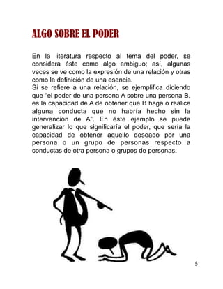 5
ALGO SOBRE EL PODER
En la literatura respecto al tema del poder, se
considera éste como algo ambiguo; así, algunas
veces se ve como la expresión de una relación y otras
como la definición de una esencia.
Si se refiere a una relación, se ejemplifica diciendo
que “el poder de una persona A sobre una persona B,
es la capacidad de A de obtener que B haga o realice
alguna conducta que no habría hecho sin la
intervención de A”. En éste ejemplo se puede
generalizar lo que significaría el poder, que sería la
capacidad de obtener aquello deseado por una
persona o un grupo de personas respecto a
conductas de otra persona o grupos de personas.
 