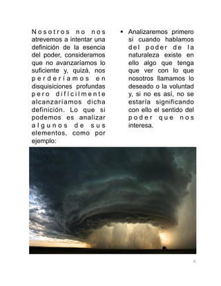 6	
  
N o s o t r o s n o n o s
atrevemos a intentar una
definición de la esencia
del poder, consideramos
que no avanzaríamos lo
suficiente y, quizá, nos
p e r d e r í a m o s e n
disquisiciones profundas
p e r o d i f í c i l m e n t e
alcanzaríamos dicha
definición. Lo que si
podemos es analizar
a l g u n o s d e s u s
elementos, como por
ejemplo:
§  Analizaremos primero
si cuando hablamos
d e l p o d e r d e l a
naturaleza existe en
ello algo que tenga
que ver con lo que
nosotros llamamos lo
deseado o la voluntad
y, si no es así, no se
estaría significando
con ello el sentido del
p o d e r q u e n o s
interesa.
 