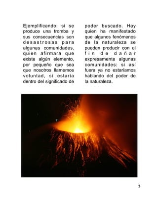 7
Ejemplificando: si se
produce una tromba y
sus consecuencias son
d e s a s t r o s a s p a r a
algunas comunidades,
quien afirmara que
existe algún elemento,
por pequeño que sea
que nosotros llamemos
voluntad, sí estaría
dentro del significado de
poder buscado. Hay
quien ha manifestado
que algunos fenómenos
de la naturaleza se
pueden producir con el
f i n d e d a ñ a r
expresamente algunas
comunidades: si así
fuera ya no estaríamos
hablando del poder de
la naturaleza.
 