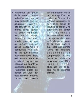 8
§  Hablemos del “poder
de la mente”. Nuestra
reflexión es que es
muy probable que, en
a l g u n o s c a s o s ,
efectivamente, la
mente pueda ejercer
su poder, digámoslo
así, en el cuerpo
físico, y que esto
puede provocar que
su mente realice
actos extremos o
conductas más allá
de las que estamos
acostumbrados. Pero
esto estaría fuera del
contexto que nos
interesa en cuanto al
significado del poder.
•  Hablemos ahora del
poder de Dios. En
ésta reflexión nuestra
r a z ó n s e q u e d a
absolutamente corta:
la concepción del
poder de Dios en los
teóricos religiosos es
que Dios tiene la
facultad de crear, y no
solamente del poder.
L a d i f e r e n c i a
fundamental es que la
concepción de crear
es la de poder sacar
de la nada algo, lo
cual está por demás
fuera de nuestra
c a p a c i d a d d e
comprensión. Si esto
fuera así diríamos
entonces que Dios
t i e n e e l p o d e r
absoluto de todo,
pero no lo podemos
afirmar.
 