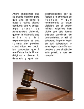 9
Ahora analicemos que
se puede esgrimir para
que una persona B
haga o realice alguna
conducta que A desea:
a q u í e n t r a n l o s
pensadores diciendo
que en la historia lo que
m á s s e h a
experimentado es una
f o r m a d e p o d e r
constrictivo, es decir,
las conductas que A
manifiesta hacia B van
dirigidas a obtener lo
deseado y que van
acompañadas por la
fuerza o la amenaza de
f u e r z a ; y q u e
normalmente se hacen
visibles en el poder
militar. Algunos han
dicho que esta forma
adopta caminos de
ocultamiento; y así el
soberano impone leyes
en sus soberanos, y
esas leyes son sólo sus
deseos y que el ejército
está presto a que se
cumplan.
 