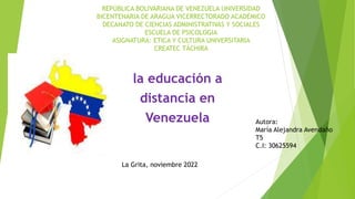 REPÚBLICA BOLIVARIANA DE VENEZUELA UNIVERSIDAD
BICENTENARIA DE ARAGUA VICERRECTORADO ACADÉMICO
DECANATO DE CIENCIAS ADMINISTRATIVAS Y SOCIALES
ESCUELA DE PSICOLOGIA
ASIGNATURA: ETICA Y CULTURA UNIVERSITARIA
CREATEC TÁCHIRA
la educación a
distancia en
Venezuela Autora:
María Alejandra Avendaño
T5
C.I: 30625594
La Grita, noviembre 2022
 