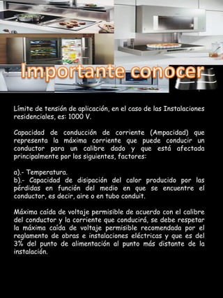 Límite de tensión de aplicación, en el caso de las Instalaciones
residenciales, es: 1000 V.

Capacidad de conducción de corriente (Ampacidad) que
representa la máxima corriente que puede conducir un
conductor para un calibre dado y que está afectada
principalmente por los siguientes, factores:

a).- Temperatura.
b).- Capacidad de disipación del calor producido por las
pérdidas en función del medio en que se encuentre el
conductor, es decir, aire o en tubo conduit.

Máxima caída de voltaje permisible de acuerdo con el calibre
del conductor y la corriente que conducirá, se debe respetar
la máxima caída de voltaje permisible recomendada por el
reglamento de obras e instalaciones eléctricas y que es del
3% del punto de alimentación al punto más distante de la
instalación.
 
