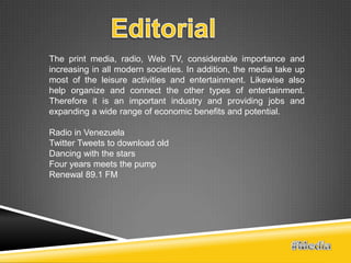 The print media, radio, Web TV, considerable importance and
increasing in all modern societies. In addition, the media take up
most of the leisure activities and entertainment. Likewise also
help organize and connect the other types of entertainment.
Therefore it is an important industry and providing jobs and
expanding a wide range of economic benefits and potential.

Radio in Venezuela
Twitter Tweets to download old
Dancing with the stars
Four years meets the pump
Renewal 89.1 FM
 