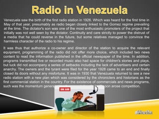 Venezuela saw the birth of the first radio station in 1926. Which was heard for the first time in
May of that year, presumably as radio began closely linked to the Gomez regime prevailing
at the time. The dictator's son was one of the most enthusiastic promoters of the project that
initially was not well seen by the dictator. Continuity and care strictly to power the distrust of
a media that he could reverse in the future, but some relatives managed to convince the
harmless character of the radio to his regime.
It was thus that authorize a co-owner and director of the station to acquire the relevant
equipment, programming of the radio did not offer more choice, which included two news
content to read the information published in the official newspaper of the time. In addition,
programs transmitted live or recorded music also had space for children's stories and plays,
but luck did not accompany a series of setbacks including the lack of advertisers and certain
anarchy. The owners and the tyrant were filed for the year 1928 came to an end and finally
closed its doors without any misfortune. It was in 1930 that Venezuela returned to see a new
radio station with a new plan which was considered by the chroniclers and historians as the
first commercial station in the country. For the existence of commercials and news programs,
such was the momentum generated by the new station that will soon arose competition.
 
