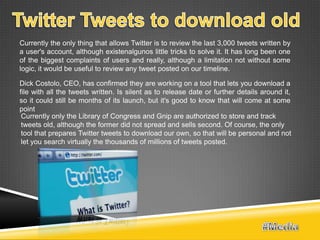 Currently the only thing that allows Twitter is to review the last 3,000 tweets written by
a user's account, although existenalgunos little tricks to solve it. It has long been one
of the biggest complaints of users and really, although a limitation not without some
logic, it would be useful to review any tweet posted on our timeline.

Dick Costolo, CEO, has confirmed they are working on a tool that lets you download a
file with all the tweets written. Is silent as to release date or further details around it,
so it could still be months of its launch, but it's good to know that will come at some
point
 Currently only the Library of Congress and Gnip are authorized to store and track
 tweets old, although the former did not spread and sells second. Of course, the only
 tool that prepares Twitter tweets to download our own, so that will be personal and not
 let you search virtually the thousands of millions of tweets posted.
 