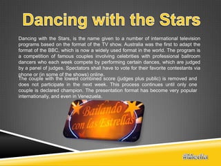 Dancing with the Stars, is the name given to a number of international television
programs based on the format of the TV show. Australia was the first to adapt the
format of the BBC, which is now a widely used format in the world. The program is
a competition of famous couples involving celebrities with professional ballroom
dancers who each week compete by performing certain dances, which are judged
by a panel of judges. Spectators shall have to vote for their favorite contestants via
phone or (in some of the shows) online.
The couple with the lowest combined score (judges plus public) is removed and
does not participate in the next week. This process continues until only one
couple is declared champion. The presentation format has become very popular
internationally, and even in Venezuela.
 