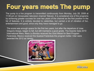 The pump is a live program is transmitted continuously from Monday, July 28, 2008 at
11:00 pm on Venezuelan television channel Televen. It is considered one of the programs
by achieving greater success for over two years of the channel as the first position in the
list of features. It is entirely devoted to celebrities, but carried a lot of vibration of fun,
entertainment and good, since only they have managed to go.

 The score was enough space for the first two years, but after the departure of Jose
 Gregorio Araujo, began to fall, but still maintains a good grade. The Awards Gala 2010
 International Mara, Mara La Bomba received the Gold Medal for Best Program
 Farándula. Mexico received the Quetzal Farándula the program better. Inter were
 awarded the 2012 as Variety.
 