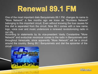 One of the most important dials Barquisimeto 89.1 FM, changes its name to
"More Network" a few months ago we knew as "Rumbera Network"
belonging to this important circuit, Even without knowing the true causes for
this dial is separated from the circuit. Now 89.1 comes with a new name,
logo, voice over and music underscore a renewed revolutionizing radio in
our city.
According to statements by its vice-president Vasily Constantine "More
Network" and evolucinar revonovar comes to the radio in Barquisimeto and
throughout Venezuela, since apparently "More Network" will be a circuit
around the country. Being 89.1 Barquisimeto and dial the epicenter of the
circuit
 