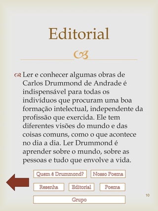 Editorial
             
 Ler e conhecer algumas obras de
  Carlos Drummond de Andrade é
  indispensável para todas os
  indivíduos que procuram uma boa
  formação intelectual, independente da
  profissão que exercida. Ele tem
  diferentes visões do mundo e das
  coisas comuns, como o que acontece
  no dia a dia. Ler Drummond é
  aprender sobre o mundo, sobre as
  pessoas e tudo que envolve a vida.



                                          10
 