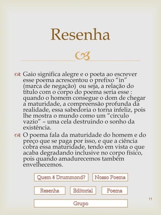 Resenha
                
 Gaio significa alegre e o poeta ao escrever
  esse poema acrescentou o prefixo “in”
  (marca de negação) ou seja, a relação do
  título com o corpo do poema seria esse :
  quando o homem consegue o dom de chegar
  a maturidade, a compreensão profunda da
  realidade, essa sabedoria o torna infeliz, pois
  lhe mostra o mundo como um “circulo
  vazio” – uma cela destruindo o sonho da
  existência.
 O poema fala da maturidade do homem e do
  preço que se paga por isso, e que a ciência
  cobra essa maturidade, tendo em vista o que
  acaba degradando inclusive no corpo físico,
  pois quando amadurecemos também
  envelhecemos.




                                                    11
 