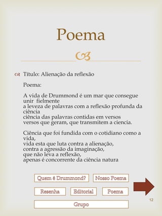 Poema
                  
 Título: Alienação da reflexão
   Poema:
   A vida de Drummond é um mar que consegue
   unir fielmente
   a leveza de palavras com a reflexão profunda da
   ciência
   ciência das palavras contidas em versos
   versos que geram, que transmitem a ciencia.
   Ciência que foi fundida com o cotidiano como a
   vida,
   vida esta que luta contra a alienação,
   contra a agressão da imaginação,
   que não leva a reflexão,
   apenas é concorrente da ciência natura




                                                     12
 
