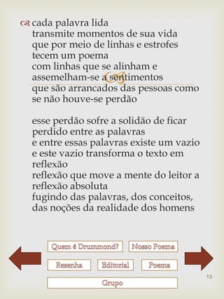  cada palavra lida
  transmite momentos de sua vida
  que por meio de linhas e estrofes
  tecem um poema
  com linhas que se alinham e
                  
  assemelham-se a sentimentos
  que são arrancados das pessoas como
  se não houve-se perdão

  esse perdão sofre a solidão de ficar
  perdido entre as palavras
  e entre essas palavras existe um vazio
  e este vazio transforma o texto em
  reflexão
  reflexão que move a mente do leitor a
  reflexão absoluta
  fugindo das palavras, dos conceitos,
  das noções da realidade dos homens




                                           13
 
