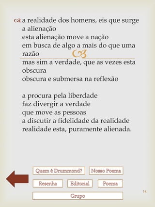 a realidade dos homens, eis que surge
  a alienação
  esta alienação move a nação
  em busca de algo a mais do que uma
  razão           
  mas sim a verdade, que as vezes esta
  obscura
  obscura e submersa na reflexão

  a procura pela liberdade
  faz divergir a verdade
  que move as pessoas
  a discutir a fidelidade da realidade
  realidade esta, puramente alienada.




                                          14
 