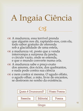 A Ingaia Ciência
         
 A madureza, essa terrível prenda
  que alguém nos dá, raptando-nos, com ela,
  todo sabor gratuito de oferenda
  sob a glacialidade de uma estela,
 a madureza vê, posto que a venda
  interrompa a surpresa da janela,
  o círculo vazio, onde se estenda,
  e que o mundo converte numa cela.
 A madureza sabe o preço exato
  dos amores, dos ócios, dos quebrantos,
  e nada pode contra sua ciência
 e nem contra si mesma. O agudo olfato,
  o agudo olhar, a mão, livre de encantos,
  se destroem no sonho da existência.




                                              15
 