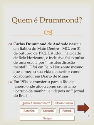 Quem é Drummond?
                     
 Carlos Drummond de Andrade nasceu
  em Itabira do Mato Dentro - MG, em 31
  de outubro de 1902. Estudou na cidade
  de Belo Horizonte, e inclusive foi expulso
  de uma escola por „‟ insubordinação
  mental‟‟. E foi em Belo Horizonte mesmo
  que começou sua vida de escritor como
  colaborador em Diário de Minas.
 Em 1934 se transferiu para o Rio de
  Janeiro onde atuou como cronista no
  „‟correio da manhã‟‟ e „‟depois no „‟ jornal
  do Brasil‟‟.




                                                 2
 
