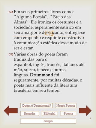  Em seus primeiros livros como:
  „‟Alguma Poesia‟‟, „‟ Brejo das
  Almas‟‟. Ele ironiza os costumes e a
  sociedade, asperamente satírico em
                   
  seu amargor e desencanto, entrega-se
  com empenho e requinte construtivo
  à comunicação estética desse modo de
  ser e estar.
 Várias obras do poeta foram
  traduzidas para o
  espanhol, inglês, francês, italiano, ale
  mão, sueco, tcheco e outras
  línguas. Drummond foi
  seguramente, por muitas décadas, o
  poeta mais influente da literatura
  brasileira em seu tempo.




                                             3
 
