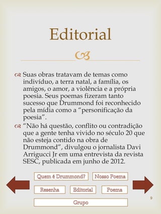 Editorial
              
 Suas obras tratavam de temas como
  indivíduo, a terra natal, a família, os
  amigos, o amor, a violência e a própria
  poesia. Seus poemas fizeram tanto
  sucesso que Drummond foi reconhecido
  pela mídia como a “personificação da
  poesia”.
 “Não há questão, conflito ou contradição
  que a gente tenha vivido no século 20 que
  não esteja contido na obra de
  Drummond”, divulgou o jornalista Davi
  Arrigucci Jr em uma entrevista da revista
  SESC, publicada em junho de 2012.




                                              9
 