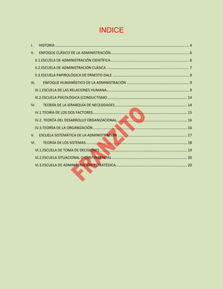 INDICE
I. HISTORIA ..................................................................................................................................... 4
II. ENFOQUE CLÁSICO DE LA ADMINISTRACIÓN.............................................................................. 6
II.1.ESCUELA DE ADMINISTRACIÓN CIENTÍFICA.............................................................................. 6
II.2.ESCUELA DE ADMINISTRACIÓN CLÁSICA .................................................................................. 7
II.3.ESCUELA PAPIROLÓGICA DE ERNESTO DALE ............................................................................ 9
III. ENFOQUE HUMANÍISTICO DE LA ADMINISTRACIÓN .............................................................. 9
III.1.ESCUELA DE LAS RELACIONES HUMANA.................................................................................. 9
III.2.ESCUELA PSICOLÓGICA (CONDUCTISMO............................................................................... 14
IV. TEORIÍA DE LA JERARQUÍA DE NECESIDADES........................................................................ 14
IV.1.TEORÍA DE LOS DOS FACTORES.............................................................................................. 15
IV.2. TEORÍA DEL DESARROLLO ORGANIZACIONAL...................................................................... 16
IV.3.TEORÍIA DE LA ORGANIZACIÓN.............................................................................................. 16
V. ESCUELA SISTEMÁTICA DE LA ADMINISTRACIÓN ..................................................................... 17
VI. TEORIÍA DE LOS SISTEMAS .................................................................................................... 18
VI.1.ESCUELA DE TOMA DE DECISIONES....................................................................................... 19
VI.2.ESCUELA SITUACIONAL O CONTINGENCIAL........................................................................... 20
VI.3.ESCUELA DE ADMINISTRACIÓN ESTRATÉGICA....................................................................... 20
 