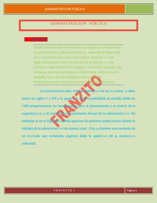 ADMINISTRACION PÚBLICA
P R O Y E C T O I Página 4
I. HISTORIA
Existen dificultades al remontarse al origen de la historia de
la administración; algunos escritores, remontan el desarrollo
de la administración a los comerciantes sumerios y a los
egipcios antiguos constructores de las pirámides, o a los
métodos organizativos de la Iglesia y las milicias antiguas. Sin
embargo, muchas empresas pre-industriales, dada su escala
pequeña, no se sentían obligadas a hacer frente
sistemáticamente a las aplicaciones de la administración.
 