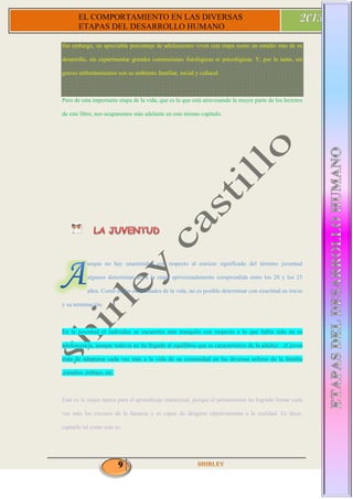 9
EL COMPORTAMIENTO EN LAS DIVERSAS
ETAPAS DEL DESARROLLO HUMANO
Sin embargo, un apreciable porcentaje de adolescentes viven esta etapa como un estadio más de su
desarrollo, sin experimentar grandes conmociones fisiológicas ni psicológicas. Y, por lo tanto, sin
graves enfrentamientos son su ambiente familiar, social y cultural.
Pero de esta importante etapa de la vida, que es la que está atravesando la mayor parte de los lectores
de este libro, nos ocuparemos más adelante en este mismo capítulo.
unque no hay unanimidad con respecto al estricto significado del término juventud
algunos denominan así a la etapa aproximadamente comprendida entre los 20 y los 25
años. Como en las otras edades de la vida, no es posible determinar con exactitud su inicio
y su terminación.
En la juventud el individuo se encuentra más tranquilo con respecto a lo que había sido en su
adolescencia, aunque todavía no ha llegado al equilibrio que es característico de la adultez . el joven
trata de adaptarse cada vez más a la vida de su comunidad en las diversas esferas de la familia
,estudios ,trabajo, etc.
Este es la mejor época para el aprendizaje intelectual, porque el pensamiento ha logrado frenar cada
vez más los excesos de la fantasía y es capaz de dirigirse objetivamente a la realidad. Es decir,
captarla tal como esta es.
 