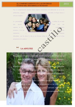 1
0
EL COMPORTAMIENTO EN LAS DIVERSAS
ETAPAS DEL DESARROLLO HUMANO
Pero su comportamiento presenta todavía algunas características del adolescente sin ser ya un
adolescente, y algunas del adulto, sin llegar todavía a
serlo por completo.
La personalidad se define de un modo
más preciso. Todo esto, por
supuesto, en los comportamientos
normales, o sea que van resolviendo
satisfactoria y eficazmente las complejas
dificultades que les ofrece la vida en sus diversas esferas de acción. La juventud es la fase
preparatoria de la madurez.
Es la etapa aproximadamente comprendida entre los 25 y los 60 años, aunque, como es
sabido, su comienzo y su término depende de muchos factores personales y
ambientales.
En esta etapa de la vida el individuo normalmente alcanza la plenitud de su desarrollo
biológico y psíquico. Su personalidad y su carácter se presentan relativamente
firmes y seguros, con todas las diferencias individuales que puedan darse en la
realidad.
Así hay adultos de firme y segura o personalidad capaces de una conducta eficaz
en su desempeño en la vida; hay otros de una personalidad no tan firme y segura;
finalmente , existe los que adolece de una pobre y deficiente manera de ser
(personalidad)que los lleva a comportamientos eficaces y hasta anormales(neuróticos).
 