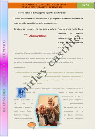 1
1
EL COMPORTAMIENTO EN LAS DIVERSAS
ETAPAS DEL DESARROLLO HUMANO
El adulto maduro se distingue por las siguientes características:
Controla adecuadamente su vida emocional, lo que le permite afrontar los problemas con
mayor serenidad y seguridad que en las etapas anteriores.
Se adapta por completo a la vida social y cultural. Forma su propia familia Ejerce
plenamente su actividad
profesional, cívica y cultural, es
la etapa de mayor rendimiento
en la actividad
Ela etapa final de la vida, conocida también como tercera edad, se inicia
aproximadamente a los 60 años. Se caracteriza por una creciente disminución de las fuerzas físicas, lo
que, a su vez, ocasiona en la mayoría una sensible y progresiva baja de las cualidades de su
actividad mental.
La declinación biológica se manifiesta por una creciente disminución de las capacidades sensoriales y
motrices y de la fuerza física; las crecientes dificultades circulatorias, ocasionadas por el
endurecimiento de las arterias; y en general, el progresivo deterioro del funcionamiento de
los diversos órganos internos.
l anciano va perdiendo el interés por las cosas de la vida, y viviendo cada vez más en
función del pasado, el mismo que evoca
constantemente, ya que el
presente y el futuro le ofrecen pocas perspectivas.
Por eso es predominantemente
conservador y opuesto a los cambios, pues así se
siente seguro. Como consecuencia de la
declinación biológica, y por factores ambientales,
también se van deteriorando las funciones intelectuales
 